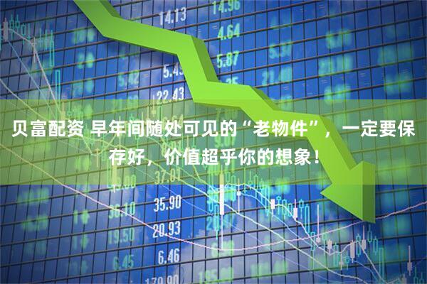 贝富配资 早年间随处可见的“老物件”，一定要保存好，价值超乎你的想象！