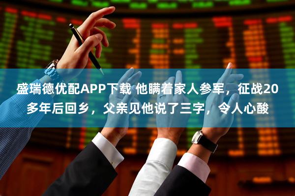 盛瑞德优配APP下载 他瞒着家人参军，征战20多年后回乡，父亲见他说了三字，令人心酸