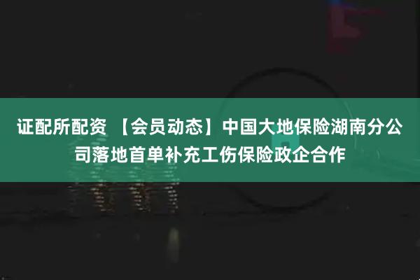 证配所配资 【会员动态】中国大地保险湖南分公司落地首单补充工伤保险政企合作