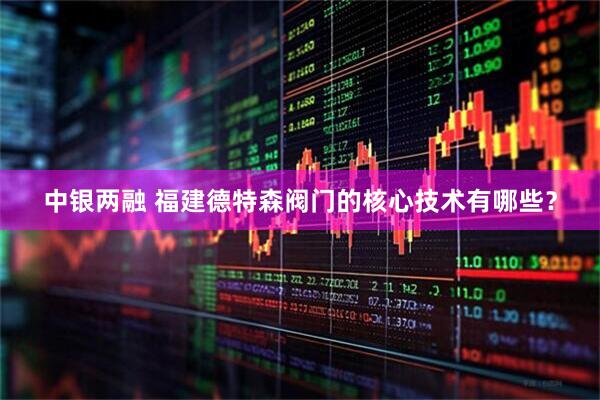 中银两融 福建德特森阀门的核心技术有哪些？