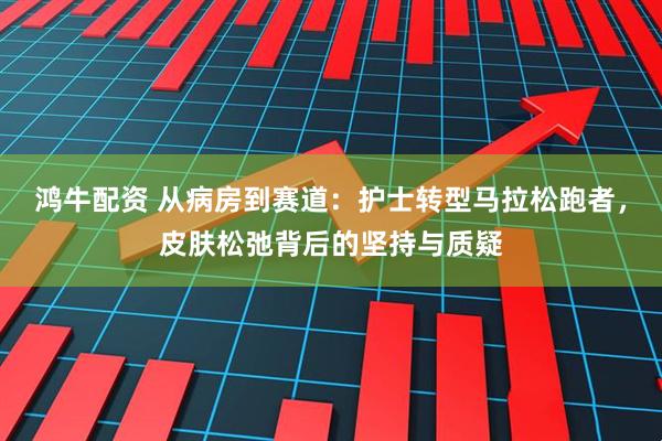 鸿牛配资 从病房到赛道：护士转型马拉松跑者，皮肤松弛背后的坚持与质疑