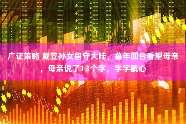 广证策略 戴笠孙女留守大陆，暮年回台看望母亲，母亲说了13个字，字字戳心