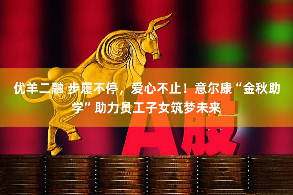 优羊二融 步履不停，爱心不止！意尔康“金秋助学”助力员工子女筑梦未来