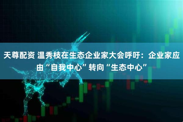 天尊配资 温秀枝在生态企业家大会呼吁：企业家应由“自我中心”转向“生态中心”