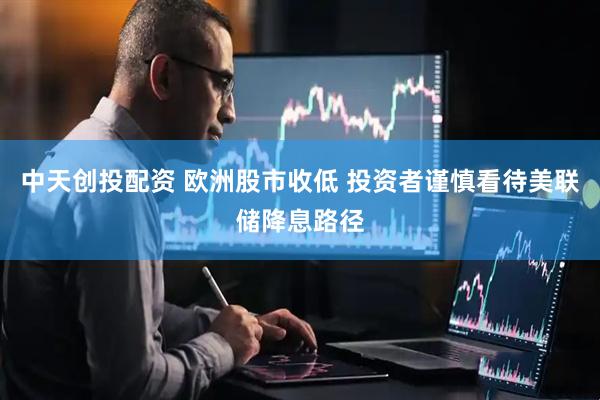 中天创投配资 欧洲股市收低 投资者谨慎看待美联储降息路径