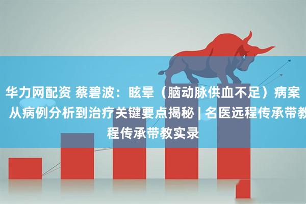 华力网配资 蔡碧波：眩晕（脑动脉供血不足）病案分析，从病例分析到治疗关键要点揭秘 | 名医远程传承带教实录