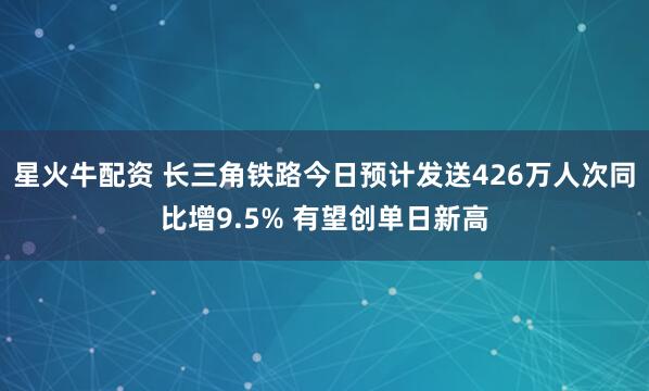 星火牛配资 长三角铁路今日预计发送426万人次同比增9.5% 有望创单日新高