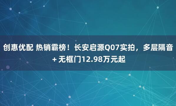 创惠优配 热销霸榜！长安启源Q07实拍，多层隔音＋无框门12.98万元起
