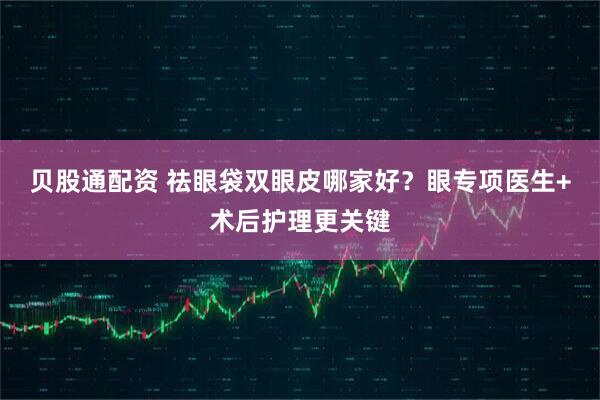 贝股通配资 祛眼袋双眼皮哪家好？眼专项医生+术后护理更关键