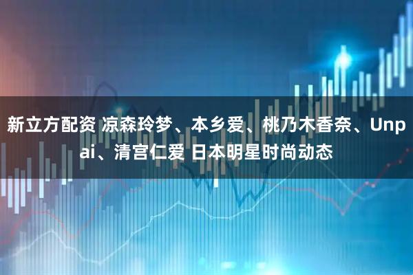 新立方配资 凉森玲梦、本乡爱、桃乃木香奈、Unpai、清宫仁爱 日本明星时尚动态