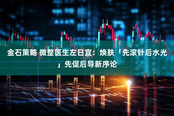金石策略 微整医生左日宜：焕肤「先滚针后水光」先促后导新序论