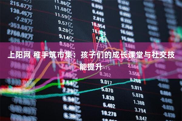 上阳网 稚手筑市集：孩子们的成长课堂与社交技能提升