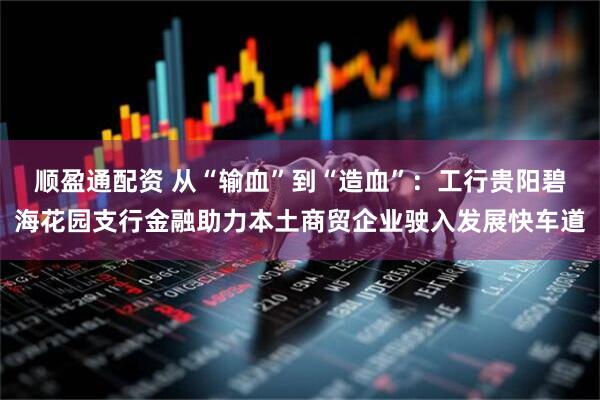 顺盈通配资 从“输血”到“造血”：工行贵阳碧海花园支行金融助力本土商贸企业驶入发展快车道