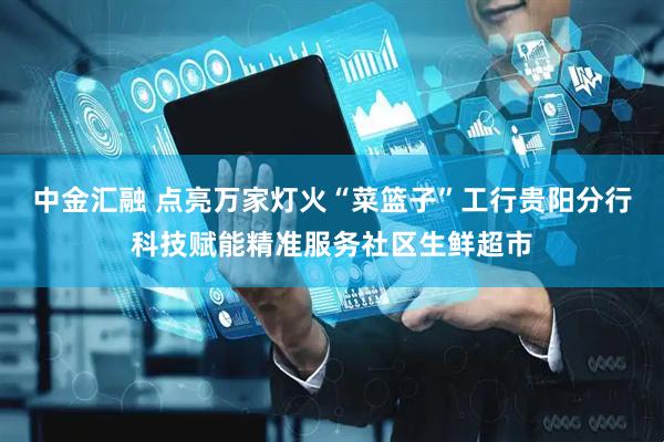 中金汇融 点亮万家灯火“菜篮子”工行贵阳分行科技赋能精准服务社区生鲜超市