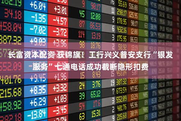 长富资本配资 获锦旗！工行兴义普安支行“银发服务”七通电话成功截断隐形扣费