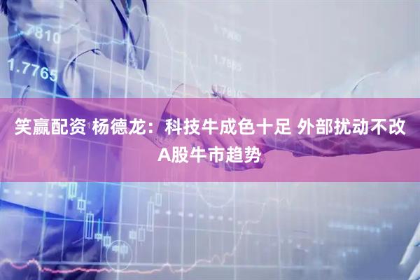 笑赢配资 杨德龙:科技牛成色十足 外部扰动不改A股牛市趋势