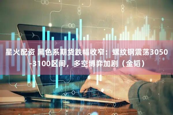 星火配资 黑色系期货跌幅收窄:螺纹钢震荡3050-3100区间,多空博弈加剧(金韬)