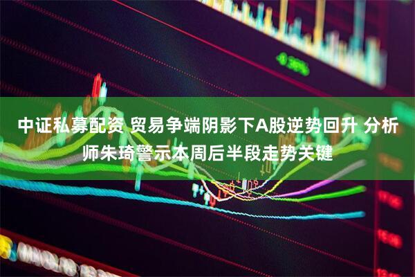 中证私募配资 贸易争端阴影下A股逆势回升 分析师朱琦警示本周后半段走势关键